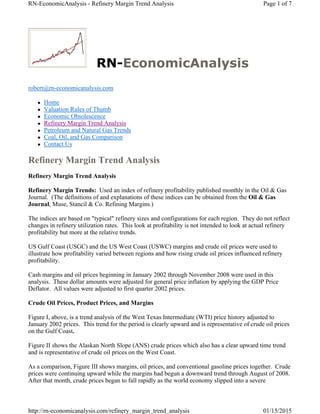RN-EconomicAnalysis
robert@rn-economicanalysis.com
 Home
 Valuation Rules of Thumb
 Economic Obsolescence
 Refinery Margin Trend Analysis
 Petroleum and Natural Gas Trends
 Coal, Oil, and Gas Comparison
 Contact Us
Refinery Margin Trend Analysis
Refinery Margin Trend Analysis
Refinery Margin Trends: Used an index of refinery profitability published monthly in the Oil & Gas
Journal. (The definitions of and explanations of these indices can be obtained from the Oil & Gas
Journal, Muse, Stancil & Co. Refining Margins.)
The indices are based on "typical" refinery sizes and configurations for each region. They do not reflect
changes in refinery utilization rates. This look at profitability is not intended to look at actual refinery
profitability but more at the relative trends.
US Gulf Coast (USGC) and the US West Coast (USWC) margins and crude oil prices were used to
illustrate how profitability varied between regions and how rising crude oil prices influenced refinery
profitability.
Cash margins and oil prices beginning in January 2002 through November 2008 were used in this
analysis. These dollar amounts were adjusted for general price inflation by applying the GDP Price
Deflator. All values were adjusted to first quarter 2002 prices.
Crude Oil Prices, Product Prices, and Margins
Figure I, above, is a trend analysis of the West Texas Intermediate (WTI) price history adjusted to
January 2002 prices. This trend for the period is clearly upward and is representative of crude oil prices
on the Gulf Coast.
Figure II shows the Alaskan North Slope (ANS) crude prices which also has a clear upward time trend
and is representative of crude oil prices on the West Coast.
As a comparison, Figure III shows margins, oil prices, and conventional gasoline prices together. Crude
prices were continuing upward while the margins had begun a downward trend through August of 2008.
After that month, crude prices began to fall rapidly as the world economy slipped into a severe
Page 1 of 7RN-EconomicAnalysis - Refinery Margin Trend Analysis
01/15/2015http://rn-economicanalysis.com/refinery_margin_trend_analysis
 
