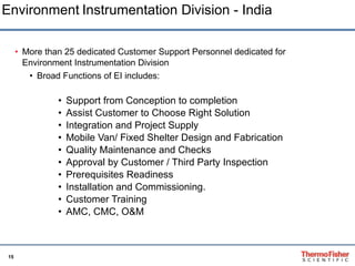 More than 25 dedicated Customer Support Personnel dedicated for Environment Instrumentation Division  Broad Functions of EI includes: Support from Conception to completion Assist Customer to Choose Right Solution Integration and Project Supply Mobile Van/ Fixed Shelter Design and Fabrication Quality Maintenance and Checks Approval by Customer / Third Party Inspection Prerequisites Readiness Installation and Commissioning. Customer Training AMC, CMC, O&M Environment   Instrumentation Division - India 