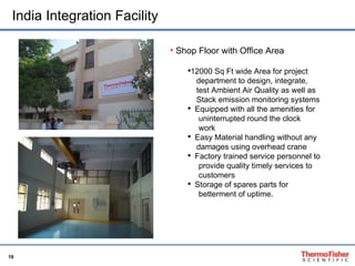 India Integration Facility Shop Floor with Office Area 12000 Sq Ft wide Area for project  department to design, integrate,  test Ambient Air Quality as well as  Stack emission monitoring systems  Equipped with all the amenities for  uninterrupted round the clock  work  Easy Material handling without any  damages using overhead crane Factory trained service personnel to  provide quality timely services to  customers  Storage of spares parts for  betterment of uptime. 