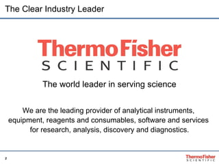 The Clear Industry Leader The world leader in serving science We are the leading provider of analytical instruments,  equipment, reagents and consumables, software and services  for research, analysis, discovery and diagnostics. 