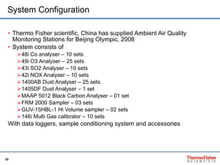 System Configuration Thermo Fisher scientific, China has supplied Ambient Air Quality Monitoring Stations for Beijing Olympic, 2008 System consists of  48i Co analyser – 10 sets 49i O3 Analyser – 25 sets 43i SO2 Analyser – 10 sets  42i NOX Analyser – 10 sets 1400AB Dust Analyser – 25 sets 1405DF Dust Analyser – 1 set MAAP 5012 Black Carbon Analyser – 01 set FRM 2000 Sampler – 03 sets GUV-15HBL-1 Hi Volume sampler – 02 sets 146i Multi Gas calibrator – 10 sets  With data loggers, sample conditioning system and accessories 