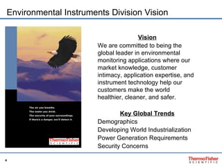 Environmental Instruments Division Vision Vision We are committed to being the global leader in environmental monitoring applications where our market knowledge, customer intimacy, application expertise, and instrument technology help our customers make the world healthier, cleaner, and safer. Key Global Trends Demographics Developing World Industrialization Power Generation Requirements Security Concerns 
