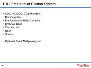 Bill Of Material of Dilution System SO2, NOX, CO, CO2 Analyzers Dilution probe Dilution Control Unit / Controller Umbilical Cord Zero Air Unit Rack Shelter Optional: Stack Multiplexing unit 