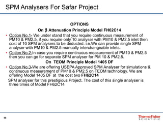SPM Analysers For Safar Project OPTIONS On    Attenuation Principle Model FH62C14 Option No.1-  We under stand that you require continuous measurement of PM10 & PM2.5, if you require only 10 analyser with PM10 & PM2.5 inlet then cost of 10 SPM analysers to be deducted. i.e.We can provide single SPM analyser with PM10 & PM2.5 manually interchangeable inlets.  Option No.2- In case you require continuous measurement of PM10 & PM2.5 then you can go for separate SPM analyser for PM 10 & PM2.5. On  TEOM Principle Model 1405 DF Option No.3- We are offering USEPA Approved SPM Analyser for simulations & continuous measurement of PM10 & PM2.5 on TEOM technology. We are offering Model 1405 DF at  the cost two  FH62C14 SPM analyser for this prestigious Project. The cost of this single analyser is three times of Model FH62C14 