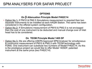 SPM ANALYSERS FOR SAFAR PROJECT OPTIONS On    Attenuation Principle Model FH62C14 Option No.1-  If PM10 & PM2.5 Simulations measurement is required then two separate instruments to be installed at each AAQM Station. The same has been considered in the offered system configuration,  Option No.2-  If Simulations measurement of PM10 & PM2.5 is not envisaged then the cost of one instrument to be deducted and manual change over of Inlet head has to be considered.  On  TEOM Principle Model 1405 DF Option No.3-  We are offering USEPA Approved SPM Analyser for simultaneous & continuous measurement of PM10 & PM2.5 with TEOM technology with FDMS. One instrument can substitute two numbers of Model FH62C14. As this is the prestigious project we would like to offer Model 1405DF, patented instrument at the same price (two FH62C14) 