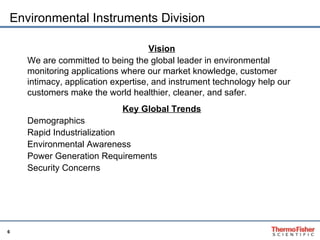 Environmental Instruments Division Vision We are committed to being the global leader in environmental monitoring applications where our market knowledge, customer intimacy, application expertise, and instrument technology help our customers make the world healthier, cleaner, and safer. Key Global Trends Demographics Rapid Industrialization Environmental Awareness  Power Generation Requirements Security Concerns 