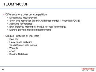 TEOM 1405DF Differentiators over our competition Direct mass measurement Short time resolution (10 min. with base model, 1 hour with FDMS) Accounts for Volatiles EPA preferred method for PM2.5 for “real” technology Dichots provide multiple measurements Unique Features of the 1405 One box Linux based software Touch Screen with menus Wizards ePort Service Database 