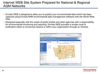Internet WEB Site System Prepared for National & Regional AQM Networks Envista WEB is designed to allow you to publish your environmental data which has been captured using Envista ARM environmental data management software onto the World Wide Web. Designed especially with the needs of public bodies and other agencies with a responsibility for environmental monitoring and reporting, Envista WEB provides a simple route to publication either to concerned citizens or within your organization through an Intranet. 