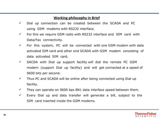 Dial  up  connection  can  be  created  between  the  SCADA  and  PC  using  GSM  modems with RS232 interface.  For this we require GSM radio with RS232 interface and  SIM  card  with  Data/Fax  connectivity.  For  this  system,  PC  will  be  connected  with one GSM modem with data activated SIM card and other end SCADA with GSM  modem  consisting  of  data  activated  SIM  card.  SACDA  with  Dial  up  support  facility will  dial  the  remote  PC  GSM  modem  (support  Dial  up  facility)  and  will  get connected at a speed of 9600 bits per second.  Thus PC and SCADA will be online after being connected using Dial up facility.  They can operate on 9600 bps 8N1 data interface speed between them.  Every  Dial  up  and  data  transfer  will  generate  a  bill,  subject  to  the  SIM  card inserted inside the GSM modems.  Working philosophy in Brief 