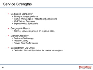 Service Strengths Dedicated Manpower  Strong working experience  Market Knowledge of Products and Apllications Well Trained Engineers Expert Product Specialists Geographic Reach Team of Service engineers on regional basis. Market Credibility Exclusive Technology Product Quality Proven Field Performance  Support from US Office Dedicated Product Specialists for remote tech support 