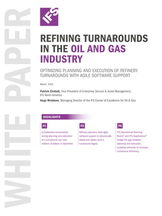 WHITEPAPERREFINING TURNAROUNDS
IN THE OIL AND GAS
INDUSTRY
OPTIMIZING PLANNING AND EXECUTION OF REFINERY
TURNAROUNDS WITH AGILE SOFTWARE SUPPORT
HIGHLIGHTS
Complexities encountered
during planning and execution
of a turnaround can cost
millions of dollars in downtime.
Refinery planners need agile
software support to dynamically
adapt and replan once a
turnaround begins.
IFS Operational Planning
Board™
and IFS Applications™
bridge the gap between
planning and execution,
enabling refineries to increase
turnaround efficiency.
P1 P3 P4
March, 2016
Patrick Zirnhelt, Vice President of Enterprise Service & Asset Management,
IFS North America
Hege Wroldsen, Managing Director of the IFS Center of Excellence for Oil & Gas
 