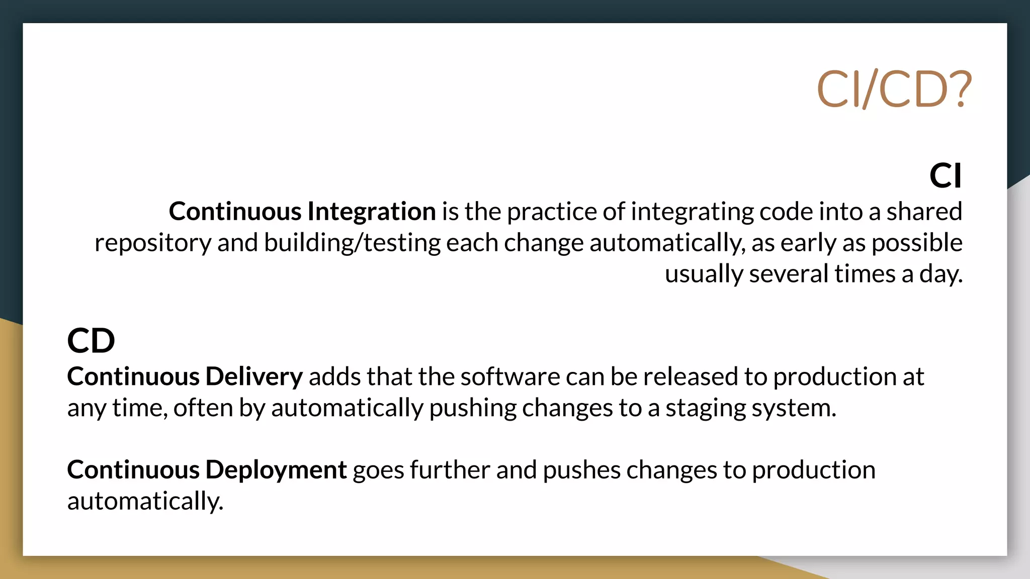 CI
Continuous Integration is the practice of integrating code into a shared
repository and building/testing each change automatically, as early as possible
usually several times a day.
CD
Continuous Delivery adds that the software can be released to production at
any time, often by automatically pushing changes to a staging system.
Continuous Deployment goes further and pushes changes to production
automatically.
CI/CD?