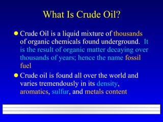 What Is Crude Oil? Crude Oil is a liquid mixture of  thousands  of organic chemicals found underground.  It is the result of organic matter decaying over thousands of years;   hence the name   fossil fuel Crude oil is found all over the world and varies tremendously in its  density ,  aromatics ,  sulfur , and  metals content 