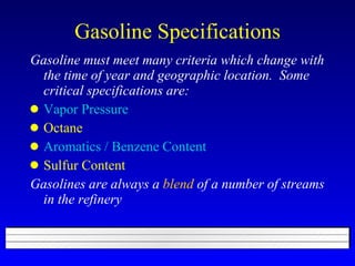 Gasoline Specifications Gasoline must meet many criteria which change with the time of year and geographic location.  Some critical specifications are: Vapor Pressure Octane Aromatics / Benzene Content Sulfur Content Gasolines are always a  blend  of a number of streams in the refinery 