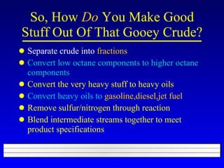 So, How  Do  You Make Good Stuff Out Of That Gooey Crude? Separate crude into  fractions Convert low octane components to higher octane components Convert the very heavy stuff to heavy oils Convert heavy oils to  gasoline,diesel,jet fuel Remove sulfur/nitrogen through reaction Blend intermediate streams together to meet product specifications 