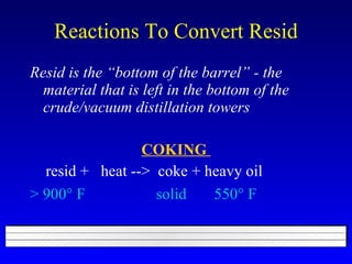 Reactions To Convert Resid Resid is the “bottom of the barrel” - the material that is left in the bottom of the crude/vacuum distillation towers COKING  resid +  heat -->  coke + heavy oil > 900   F  solid  550   F   