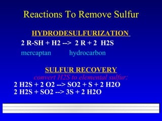 Reactions To Remove Sulfur HYDRODESULFURIZATION   2 R-SH + H2 -->  2 R + 2  H2S mercaptan  hydrocarbon   SULFUR RECOVERY convert H2S to elemental sulfur: 2 H2S + 2 O2 --> SO2 + S + 2 H2O 2 H2S + SO2 --> 3S + 2 H2O 