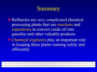 Summary Refineries are  very complicated  chemical processing plants that use  reactions  and  separations  to convert crude oil into gasoline and other valuable products Chemical engineers  play an important role in keeping these plants running safely and efficiently 