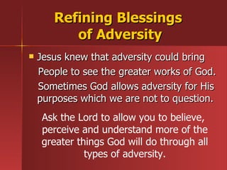 Jesus knew that adversity could bring People to see the greater works of God.  Sometimes God allows adversity for His purposes which we are not to question. Refining Blessings  of Adversity Ask the Lord to allow you to believe,  perceive and understand more of the greater things God will do through all types of adversity. 