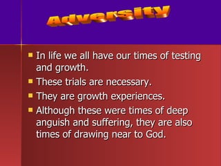 In life we all have our times of testing and growth. These trials are necessary. They are growth experiences. Although these were times of deep anguish and suffering, they are also times of drawing near to God. Adversity 
