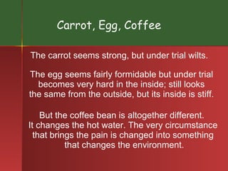 Carrot, Egg, Coffee The carrot seems strong, but under trial wilts. The egg seems fairly formidable but under trial  becomes very hard in the inside; still looks  the same from the outside, but its inside is stiff.  But the coffee bean is altogether different.  It changes the hot water. The very circumstance  that brings the pain is changed into something  that changes the environment. 