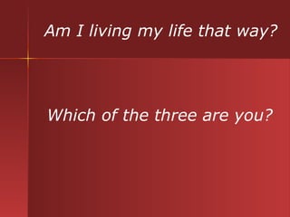 Am I living my life that way? Which of the three are you? 