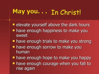May you. . . elevate yourself above the dark hours have enough happiness to make you sweet have enough trials to make you strong have enough sorrow to make you human have enough hope to make you happy have enough courage when you fall to rise again In Christ! 