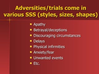 Adversities/trials come in various SSS (styles, sizes, shapes) Apathy Betrayal/deceptions Discouraging circumstances Delays Physical infirmities Anxiety/fear Unwanted events Etc. 