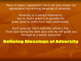 Many in today’s generation have not fully known nor appreciated the refining blessings of adversity.  Adversity is a painful experience,  but by God's grace it is possible for  great good to come from such experiences.  Don't give up! Don't hate the refiner's fire.  Trust God during the dark days and He will guide you through to a better tomorrow Refining Blessings of Adversity 