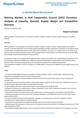 Find Industry reports, Company profiles
ReportLinker                                                                                                    and Market Statistics



                                             >> Get this Report Now by email!

Refining Markets in Gulf Cooperation Council (GCC) Countries:
Analysis of Capacity, Demand, Supply, Margin and Competitive
Scenario
Published on November 2009

                                                                                                                                      Report Summary

Refining Markets in Gulf Cooperation Council (GCC) Countries: Analysis of Capacity, Demand, Supply, Margin and Competitive
Scenario


Summary


Refining Markets in Gulf Cooperation Council (GCC) Countries: Analysis of Capacity, Demand, Supply, Margin and Competitive
Scenario', is the latest report from The, the industry analysis specialists, that offers comprehensive information on the refining markets
in Saudi Arabia, the United Arab Emirates, Kuwait, Qatar, Oman and Bahrain. The report is an in-depth source of information on all
active and planned refineries, petroleum product demand-supply scenario, refining margins, key trends and issues along with market
share analysis of major refining companies in these countries.


According to the report, the cumulative refining capacity of these countries accounted for 4.9% of global refining capacity and 41% of
the total refining capacity of the Middle East in 2008. New refineries and expansion in existing refineries will increase the refining
capacity in GCC to 6.8 million barrels per day by 2013 and GCC will contribute 6.4% to global refining capacity.
The average size of refineries in the GCC countries at 11.4 Million Metric Tonnes per Annum (MMTPA) is above global average of 6.7
MMTPA.


Scope


- The report provides detailed information and analysis on refining capacities, margins, demand-supply, market shares of key
companies and competitive scenario in the GCC refining markets.
- Refinery level information for all active refineries in the GCC countries covering processing capacity, nelson complexity and
conversion ratio.
- Comparative scenario of the refining industry in these markets based on capacity, planned expansions, complexity and demand of
petroleum products within these markets and against global averages.
- Crude oil logistics information covering major oil ports, crude oil pipelines and storage terminals
- Distribution of refineries and capacity based on refinery configuration for each market. Positioning of refineries in each country on
the basis of capacity-complexity and conversion ratio
- Total petroleum product consumption trends vis-à-vis GDP growth and refining capacity in each market for the period 2000-13
- Production-consumption and import-export trends of gasoline, diesel/gas oil, jet fuel/kerosene, fuel oil and LPG in each market
between 2000 and 2013
- Annual price spread of petroleum products (gasoline, diesel/gas oil, jet fuel/kerosene and fuel oil) in Singapore market vs
consumption trend in each market for the duration 2003-08
- Typical refinery product slate and throughput and utilization trends in each market for the period 2003-08
- Quarterly regional refining margins for hydroskimming, cracking and hydrocracking refineries in the Singapore market since Q1 2003
and forecasts till Q4 of 2013
- Price differential between light and heavy crude for the period Q1 2003-Q3 2009 and also between fuel oil and gasoline, gas oil for


Refining Markets in Gulf Cooperation Council (GCC) Countries: Analysis of Capacity, Demand, Supply, Margin and Competitive Scenario             Page 1/11
 