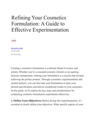 Refining Your Cosmetics
Formulation: A Guide to
Effective Experimentation
4everalive Labs
19 min read
23 hours ago
Creating a cosmetics formulation is a delicate blend of science and
artistry. Whether you’re a seasoned cosmetic chemist or an aspiring
skincare entrepreneur, refining your formulation is a crucial step towards
achieving the perfect product. Through systematic experimentation and
careful analysis, you can fine-tune your formulation to meet your
desired specifications and deliver exceptional results to your customers.
In this guide, we’ll explore the key steps and considerations for
conducting cosmetics formulation experiments effectively.
1. Define Your Objectives: Before diving into experimentation, it’s
essential to clearly define your objectives. What specific aspects of your
 