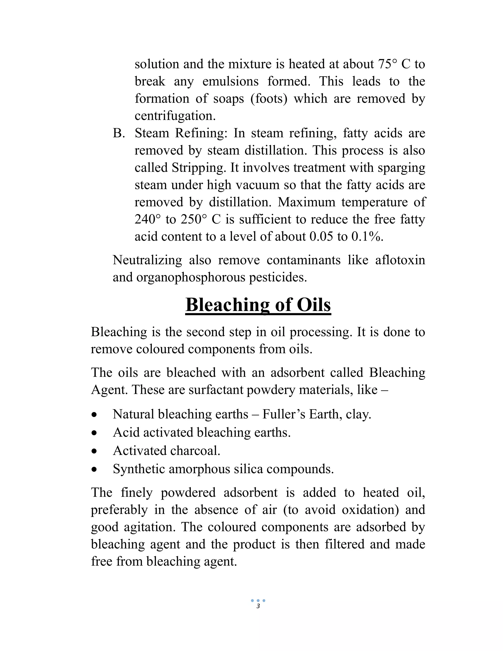 3
solution and the mixture is heated at about 75° C to
break any emulsions formed. This leads to the
formation of soaps (foots) which are removed by
centrifugation.
B. Steam Refining: In steam refining, fatty acids are
removed by steam distillation. This process is also
called Stripping. It involves treatment with sparging
steam under high vacuum so that the fatty acids are
removed by distillation. Maximum temperature of
240° to 250° C is sufficient to reduce the free fatty
acid content to a level of about 0.05 to 0.1%.
Neutralizing also remove contaminants like aflotoxin
and organophosphorous pesticides.
Bleaching of Oils
Bleaching is the second step in oil processing. It is done to
remove coloured components from oils.
The oils are bleached with an adsorbent called Bleaching
Agent. These are surfactant powdery materials, like –
 Natural bleaching earths – Fuller’s Earth, clay.
 Acid activated bleaching earths.
 Activated charcoal.
 Synthetic amorphous silica compounds.
The finely powdered adsorbent is added to heated oil,
preferably in the absence of air (to avoid oxidation) and
good agitation. The coloured components are adsorbed by
bleaching agent and the product is then filtered and made
free from bleaching agent.
 