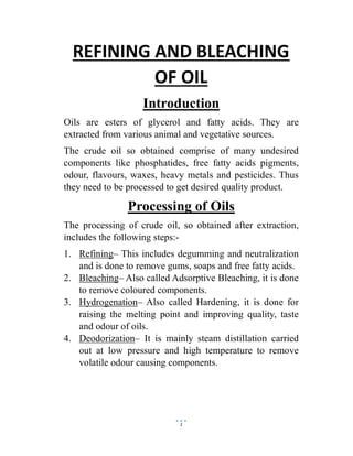 1
REFINING AND BLEACHING
OF OIL
Introduction
Oils are esters of glycerol and fatty acids. They are
extracted from various animal and vegetative sources.
The crude oil so obtained comprise of many undesired
components like phosphatides, free fatty acids pigments,
odour, flavours, waxes, heavy metals and pesticides. Thus
they need to be processed to get desired quality product.
Processing of Oils
The processing of crude oil, so obtained after extraction,
includes the following steps:-
1. Refining– This includes degumming and neutralization
and is done to remove gums, soaps and free fatty acids.
2. Bleaching– Also called Adsorptive Bleaching, it is done
to remove coloured components.
3. Hydrogenation– Also called Hardening, it is done for
raising the melting point and improving quality, taste
and odour of oils.
4. Deodorization– It is mainly steam distillation carried
out at low pressure and high temperature to remove
volatile odour causing components.
 