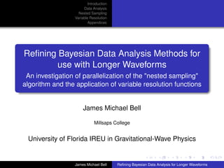 Introduction
Data Analysis
Nested Sampling
Variable Resolution
Appendices
Reﬁning Bayesian Data Analysis Methods for
use with Longer Waveforms
An investigation of parallelization of the "nested sampling"
algorithm and the application of variable resolution functions
James Michael Bell
Millsaps College
University of Florida IREU in Gravitational-Wave Physics
James Michael Bell Reﬁning Bayesian Data Analysis for Longer Waveforms
 