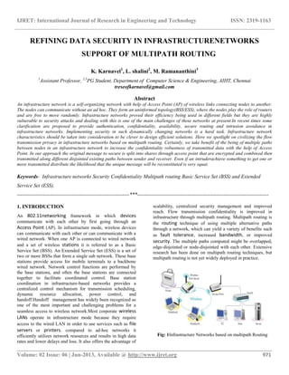 IJRET: International Journal of Research in Engineering and Technology ISSN: 2319-1163
__________________________________________________________________________________________
Volume: 02 Issue: 06 | Jun-2013, Available @ http://www.ijret.org 971
REFINING DATA SECURITY IN INFRASTRUCTURENETWORKS
SUPPORT OF MULTIPATH ROUTING
K. Karnavel1
, L. shalini2
, M. Ramananthini3
1
Assistant Professor, 2,3
PG Student, Department of Computer Science & Engineering, AIHT, Chennai
treseofkarnavel@gmail.com
Abstract
An infrastructure network is a self-organizing network with help of Access Point (AP) of wireless links connecting nodes to another.
The nodes can communicate without an ad hoc. They form an uninformed topology(BSS/ESS), where the nodes play the role of routers
and are free to move randomly. Infrastructure networks proved their efficiency being used in different fields but they are highly
vulnerable to security attacks and dealing with this is one of the main challenges of these networks at present.In recent times some
clarification are proposed to provide authentication, confidentiality, availability, secure routing and intrusion avoidance in
infrastructure networks. Implementing security in such dynamically changing networks is a hard task. Infrastructure network
characteristics should be taken into consideration to be clever to design efficient solutions. Here we spotlight on civilizing the flow
transmission privacy in infrastructure networks based on multipath routing. Certainly, we take benefit of the being of multiple paths
between nodes in an infrastructure network to increase the confidentiality robustness of transmitted data with the help of Access
Point. In our approach the original message to secure is split into shares through access point that are encrypted and combined then
transmitted along different disjointed existing paths between sender and receiver. Even if an intruderachieve something to get one or
more transmitted distribute the likelihood that the unique message will be reconstituted is very squat.
Keywords- Infrastructure networks Security Confidentiality Multipath routing Basic Service Set (BSS) and Extended
Service Set (ESS).
-----------------------------------------------------------------***----------------------------------------------------------------------------
1. INTRODUCTION
An 802.11networking framework in which devices
communicate with each other by first going through an
Access Point (AP). In infrastructure mode, wireless devices
can communicate with each other or can communicate with a
wired network. When one AP is connected to wired network
and a set of wireless stations it is referred to as a Basic
Service Set (BSS). An Extended Service Set (ESS) is a set of
two or more BSSs that form a single sub network. These base
stations provide access for mobile terminals to a backbone
wired network. Network control functions are performed by
the base stations, and often the base stations are connected
together to facilitate coordinated control. Base station
coordination in infrastructure-based networks provides a
centralized control mechanism for transmission scheduling,
dynamic resource allocation, power control, and
handoff.Handoff management has widely been recognized as
one of the most important and challenging problems for a
seamless access to wireless network.Most corporate wireless
LANs operate in infrastructure mode because they require
access to the wired LAN in order to use services such as file
servers or printers. compared to ad-hoc networks it
efficiently utilizes network resources and results in high data
rates and lower delays and loss. It also offers the advantage of
scalability, centralized security management and improved
reach. Flow transmission confidentiality is improved in
infrastructure through multipath routing. Multipath routing is
the routing technique of using multiple alternative paths
through a network, which can yield a variety of benefits such
as fault tolerance, increased bandwidth, or improved
security. The multiple paths computed might be overlapped,
edge-disjointed or node-disjointed with each other. Extensive
research has been done on multipath routing techniques, but
multipath routing is not yet widely deployed in practice.
Fig: 1Infrastructure Networks based on multipath Routing
 