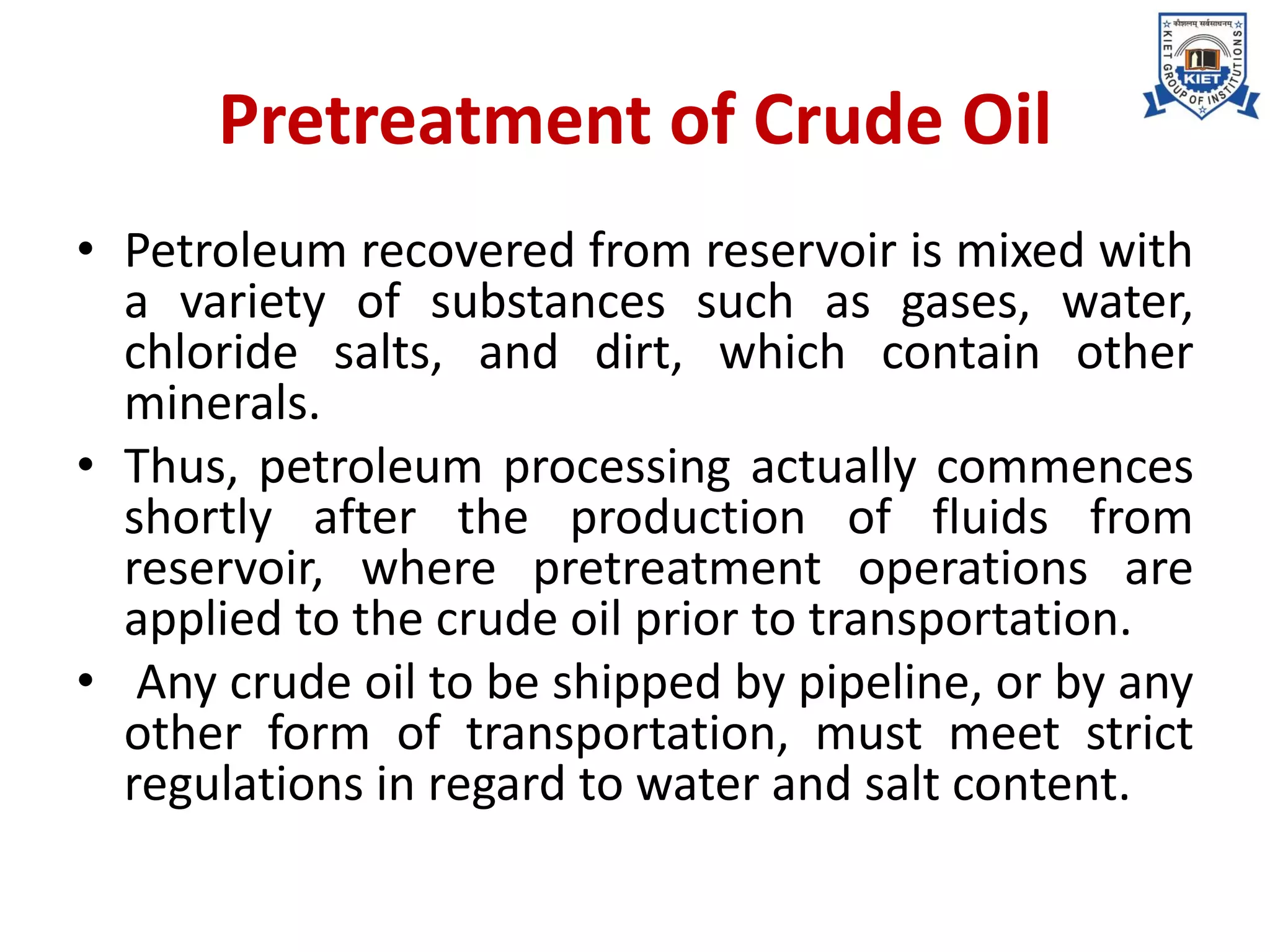 Pretreatment of Crude Oil
• Petroleum recovered from reservoir is mixed with
a variety of substances such as gases, water,
chloride salts, and dirt, which contain other
minerals.
• Thus, petroleum processing actually commences
shortly after the production of fluids from
reservoir, where pretreatment operations are
applied to the crude oil prior to transportation.
• Any crude oil to be shipped by pipeline, or by any
other form of transportation, must meet strict
regulations in regard to water and salt content.
 