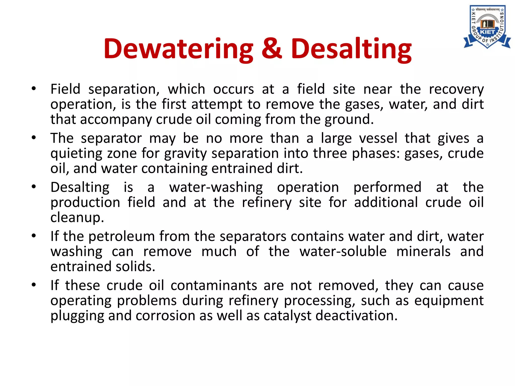 Dewatering & Desalting
• Field separation, which occurs at a field site near the recovery
operation, is the first attempt to remove the gases, water, and dirt
that accompany crude oil coming from the ground.
• The separator may be no more than a large vessel that gives a
quieting zone for gravity separation into three phases: gases, crude
oil, and water containing entrained dirt.
• Desalting is a water-washing operation performed at the
production field and at the refinery site for additional crude oil
cleanup.
• If the petroleum from the separators contains water and dirt, water
washing can remove much of the water-soluble minerals and
entrained solids.
• If these crude oil contaminants are not removed, they can cause
operating problems during refinery processing, such as equipment
plugging and corrosion as well as catalyst deactivation.
 