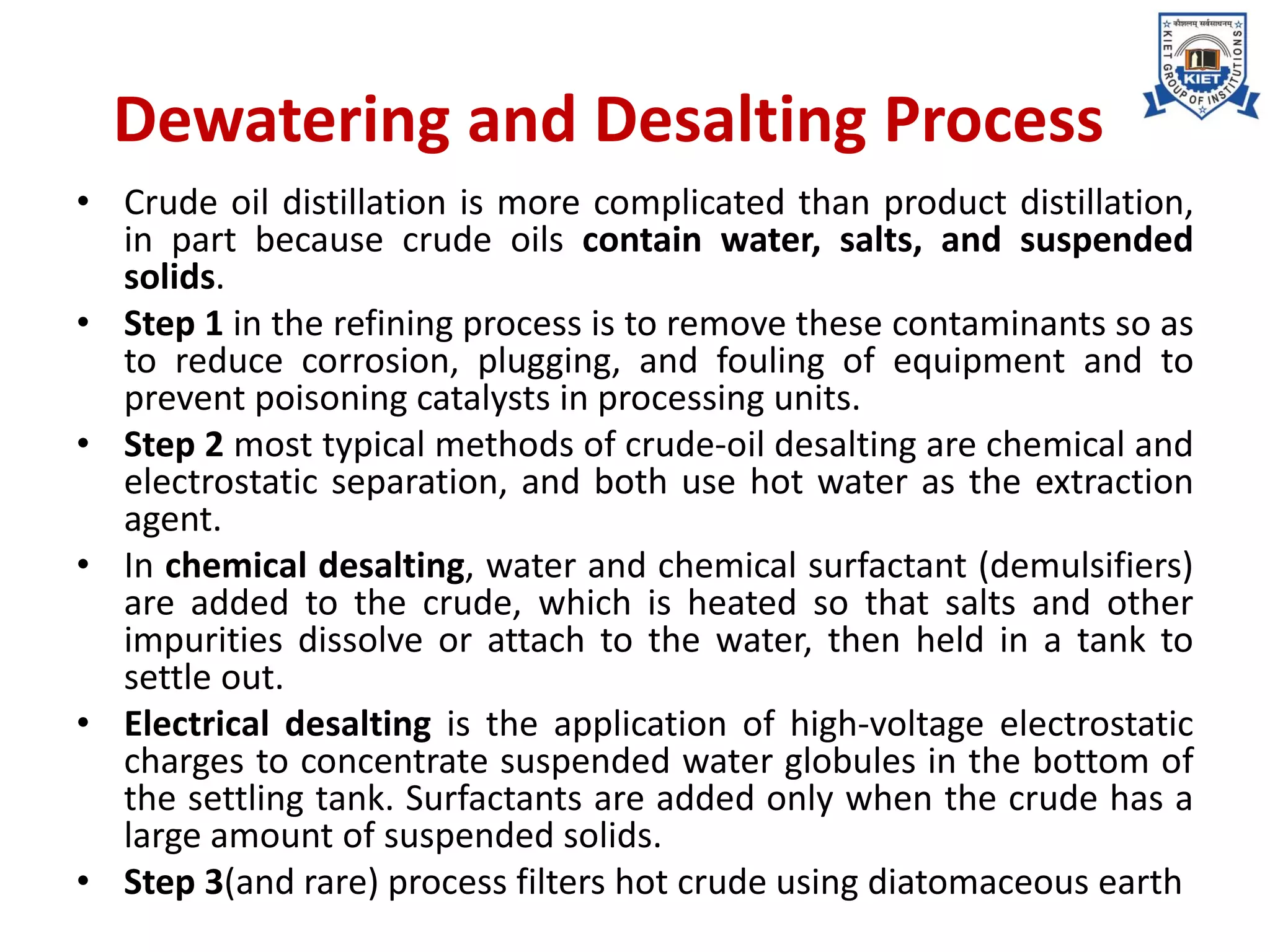 Dewatering and Desalting Process
• Crude oil distillation is more complicated than product distillation,
in part because crude oils contain water, salts, and suspended
solids.
• Step 1 in the refining process is to remove these contaminants so as
to reduce corrosion, plugging, and fouling of equipment and to
prevent poisoning catalysts in processing units.
• Step 2 most typical methods of crude-oil desalting are chemical and
electrostatic separation, and both use hot water as the extraction
agent.
• In chemical desalting, water and chemical surfactant (demulsifiers)
are added to the crude, which is heated so that salts and other
impurities dissolve or attach to the water, then held in a tank to
settle out.
• Electrical desalting is the application of high-voltage electrostatic
charges to concentrate suspended water globules in the bottom of
the settling tank. Surfactants are added only when the crude has a
large amount of suspended solids.
• Step 3(and rare) process filters hot crude using diatomaceous earth
 