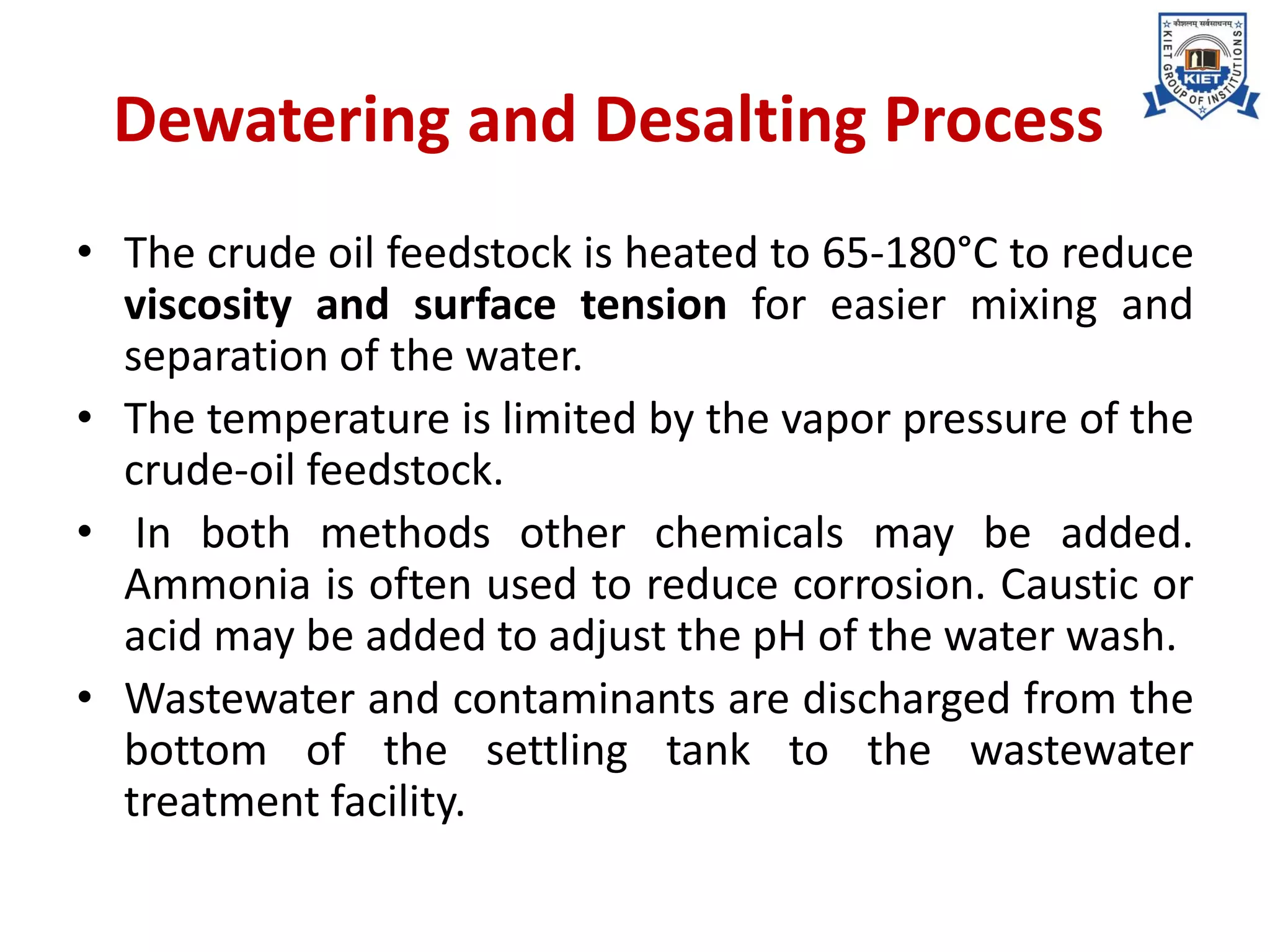 Dewatering and Desalting Process
• The crude oil feedstock is heated to 65-180°C to reduce
viscosity and surface tension for easier mixing and
separation of the water.
• The temperature is limited by the vapor pressure of the
crude-oil feedstock.
• In both methods other chemicals may be added.
Ammonia is often used to reduce corrosion. Caustic or
acid may be added to adjust the pH of the water wash.
• Wastewater and contaminants are discharged from the
bottom of the settling tank to the wastewater
treatment facility.
 