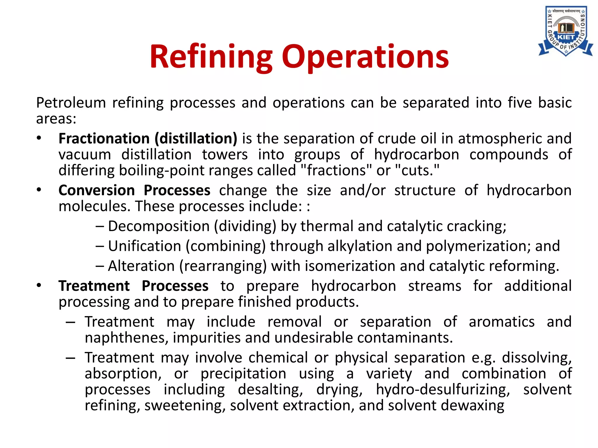 Refining Operations
Petroleum refining processes and operations can be separated into five basic
areas:
• Fractionation (distillation) is the separation of crude oil in atmospheric and
vacuum distillation towers into groups of hydrocarbon compounds of
differing boiling-point ranges called "fractions" or "cuts."
• Conversion Processes change the size and/or structure of hydrocarbon
molecules. These processes include: :
– Decomposition (dividing) by thermal and catalytic cracking;
– Unification (combining) through alkylation and polymerization; and
– Alteration (rearranging) with isomerization and catalytic reforming.
• Treatment Processes to prepare hydrocarbon streams for additional
processing and to prepare finished products.
– Treatment may include removal or separation of aromatics and
naphthenes, impurities and undesirable contaminants.
– Treatment may involve chemical or physical separation e.g. dissolving,
absorption, or precipitation using a variety and combination of
processes including desalting, drying, hydro-desulfurizing, solvent
refining, sweetening, solvent extraction, and solvent dewaxing
 