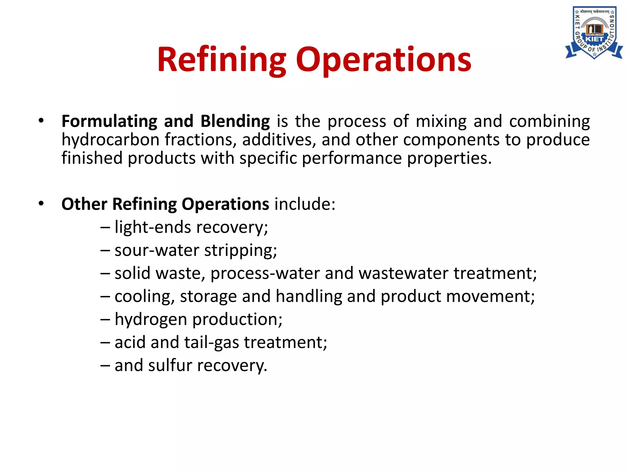 Refining Operations
• Formulating and Blending is the process of mixing and combining
hydrocarbon fractions, additives, and other components to produce
finished products with specific performance properties.
• Other Refining Operations include:
– light-ends recovery;
– sour-water stripping;
– solid waste, process-water and wastewater treatment;
– cooling, storage and handling and product movement;
– hydrogen production;
– acid and tail-gas treatment;
– and sulfur recovery.
 