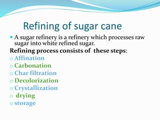 Refining of sugar cane
 A sugar refinery is a refinery which processes raw
sugar into white refined sugar.
Refining process consists of these steps:
o Affination
o Carbonation
o Char filtration
o Decolorization
o Crystallization
o drying
o storage
 