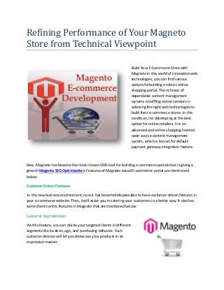 Refining Performance of Your Magneto
Store from Technical Viewpoint

                                                                      Build Your E-Commerce Store with
                                                                      Magneto in this world of innovative web
                                                                      technologies, you can find various
                                                                      options forbuilding a robust online
                                                                      shopping portal. The richness of
                                                                      dependable content management
                                                                      systems is baffling online vendors in
                                                                      selecting the right web technologies to
                                                                      build their e-commerce stores. In this
                                                                      condition, itis developing as the best
                                                                      option for online retailers. It is an
                                                                      advanced and online shopping favored
                                                                      open source content management
                                                                      system, which is known for default
                                                                      payment gateway integration feature.



Now, Magneto has become the most chosen CMS tool for building e-commerce portals that is giving a
growth Magento SEO Optimization. Features of Magneto based E-commerce portal are mentioned
below:

Customer Driven Features

 In the new business environment, now it has becomeindispensable to have customer-driven features in
your e-commerce website. Then, itwill assist you in catering your customers in a better way. It also has
some client-centric features in Magneto that are mentioned below:

Customer Segmentation

Via this feature, you can divide your targeted clients in different
segments like location, age, and purchasing behavior. Such
customer division will let you showcase your products in an
impressive manner.
 