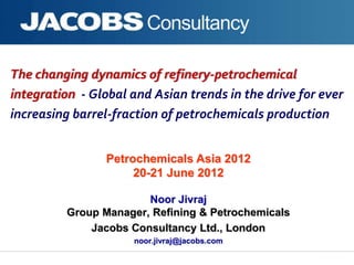 The changing dynamics of refinery-petrochemical
integration - Global and Asian trends in the drive for ever
increasing barrel-fraction of petrochemicals production
Noor Jivraj
Group Manager, Refining & Petrochemicals
Jacobs Consultancy Ltd., London
noor.jivraj@jacobs.com
Petrochemicals Asia 2012
20-21 June 2012
 