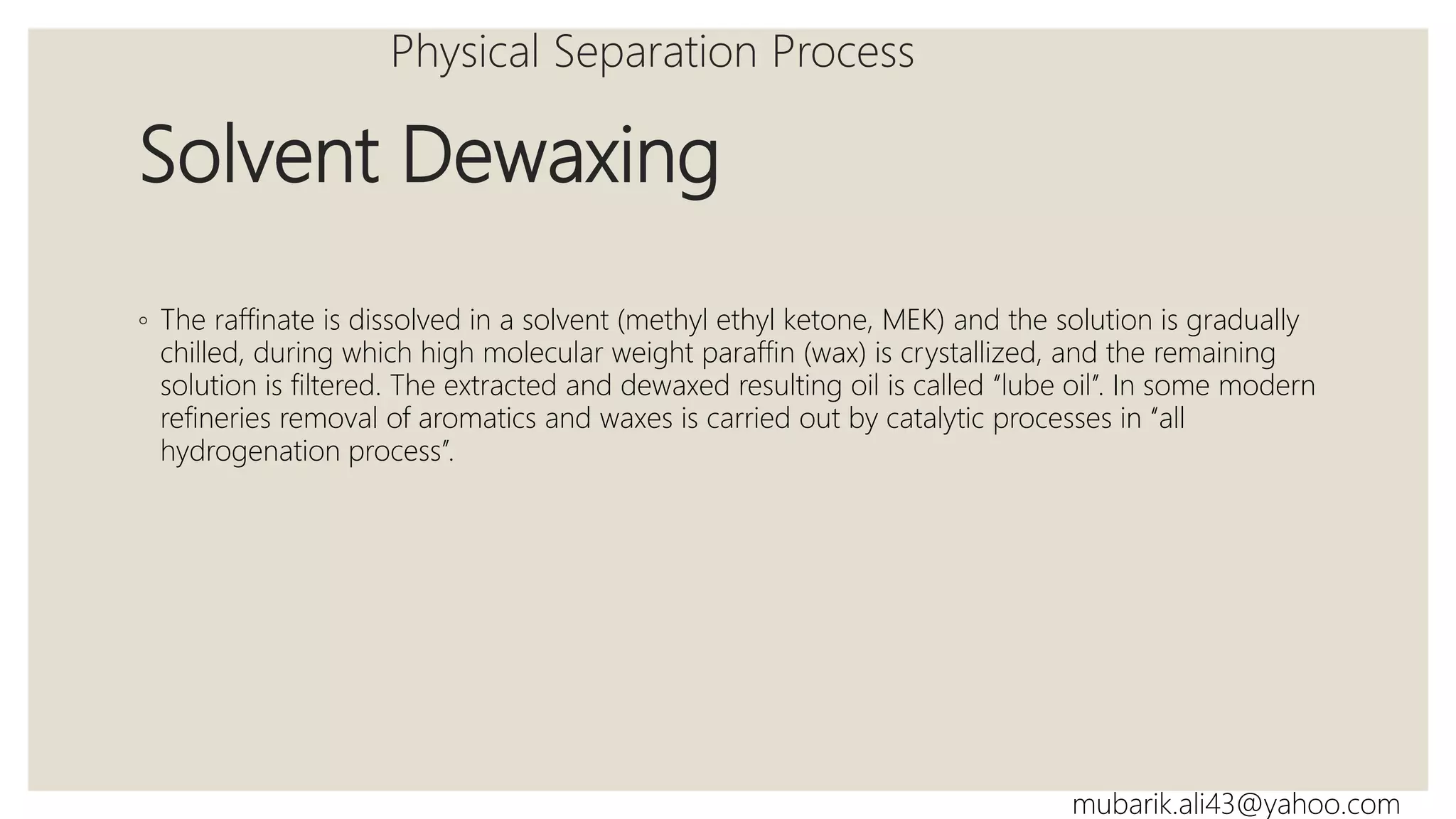Solvent Dewaxing
◦ The raffinate is dissolved in a solvent (methyl ethyl ketone, MEK) and the solution is gradually
chilled, during which high molecular weight paraffin (wax) is crystallized, and the remaining
solution is filtered. The extracted and dewaxed resulting oil is called ‘‘lube oil’’. In some modern
refineries removal of aromatics and waxes is carried out by catalytic processes in ‘‘all
hydrogenation process’’.
Physical Separation Process
mubarik.ali43@yahoo.com
 