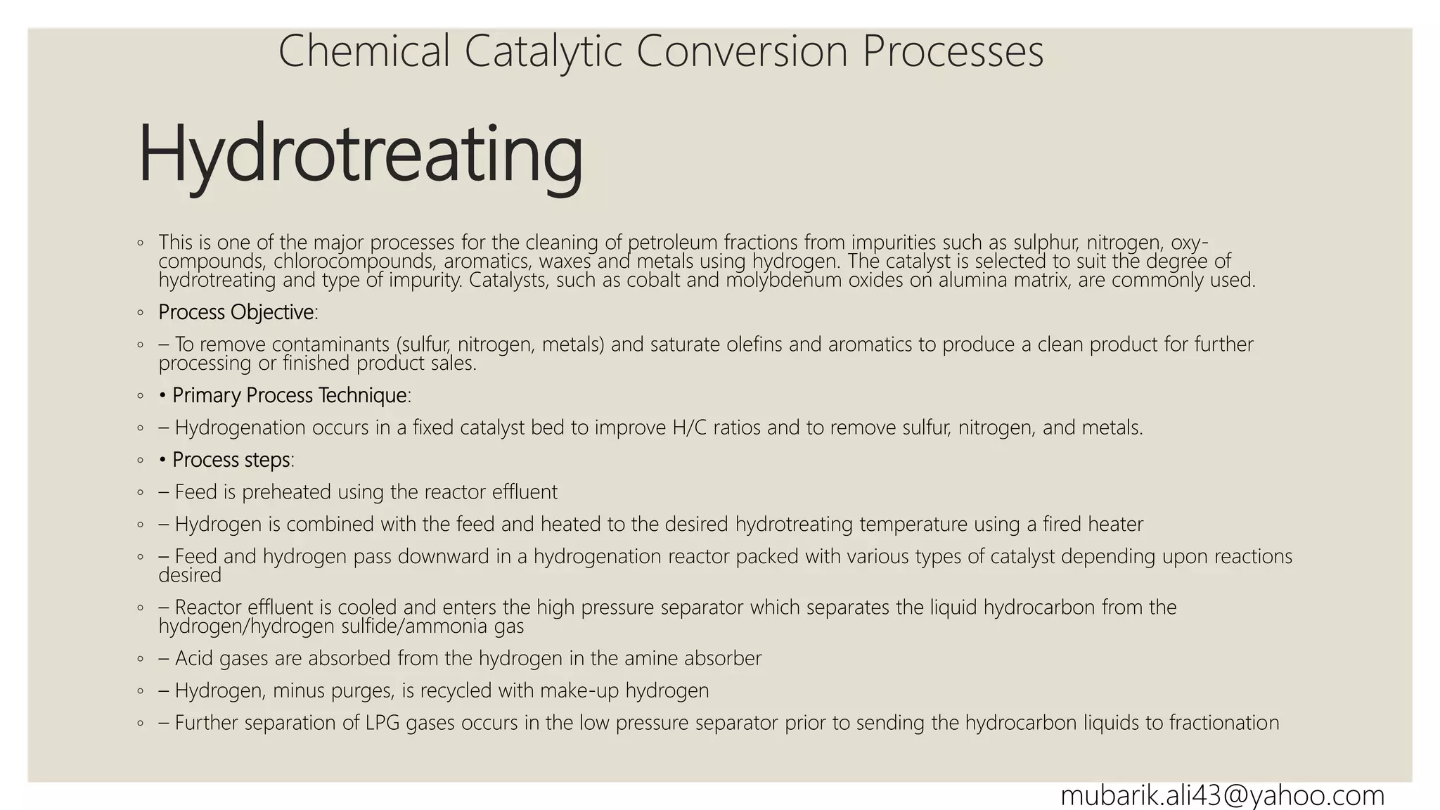 Hydrotreating
◦ This is one of the major processes for the cleaning of petroleum fractions from impurities such as sulphur, nitrogen, oxy-
compounds, chlorocompounds, aromatics, waxes and metals using hydrogen. The catalyst is selected to suit the degree of
hydrotreating and type of impurity. Catalysts, such as cobalt and molybdenum oxides on alumina matrix, are commonly used.
◦ Process Objective:
◦ – To remove contaminants (sulfur, nitrogen, metals) and saturate olefins and aromatics to produce a clean product for further
processing or finished product sales.
◦ • Primary Process Technique:
◦ – Hydrogenation occurs in a fixed catalyst bed to improve H/C ratios and to remove sulfur, nitrogen, and metals.
◦ • Process steps:
◦ – Feed is preheated using the reactor effluent
◦ – Hydrogen is combined with the feed and heated to the desired hydrotreating temperature using a fired heater
◦ – Feed and hydrogen pass downward in a hydrogenation reactor packed with various types of catalyst depending upon reactions
desired
◦ – Reactor effluent is cooled and enters the high pressure separator which separates the liquid hydrocarbon from the
hydrogen/hydrogen sulfide/ammonia gas
◦ – Acid gases are absorbed from the hydrogen in the amine absorber
◦ – Hydrogen, minus purges, is recycled with make-up hydrogen
◦ – Further separation of LPG gases occurs in the low pressure separator prior to sending the hydrocarbon liquids to fractionation
Chemical Catalytic Conversion Processes
mubarik.ali43@yahoo.com
 