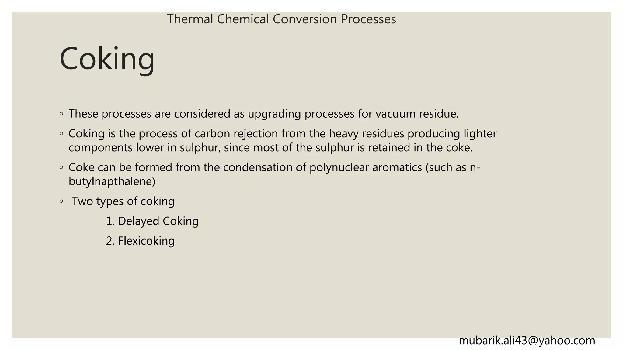 Coking
◦ These processes are considered as upgrading processes for vacuum residue.
◦ Coking is the process of carbon rejection from the heavy residues producing lighter
components lower in sulphur, since most of the sulphur is retained in the coke.
◦ Coke can be formed from the condensation of polynuclear aromatics (such as n-
butylnapthalene)
◦ Two types of coking
1. Delayed Coking
2. Flexicoking
Thermal Chemical Conversion Processes
mubarik.ali43@yahoo.com
 