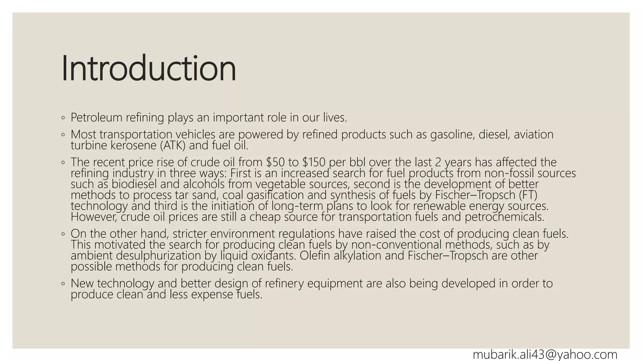 Introduction
◦ Petroleum refining plays an important role in our lives.
◦ Most transportation vehicles are powered by refined products such as gasoline, diesel, aviation
turbine kerosene (ATK) and fuel oil.
◦ The recent price rise of crude oil from $50 to $150 per bbl over the last 2 years has affected the
refining industry in three ways: First is an increased search for fuel products from non-fossil sources
such as biodiesel and alcohols from vegetable sources, second is the development of better
methods to process tar sand, coal gasification and synthesis of fuels by Fischer–Tropsch (FT)
technology and third is the initiation of long-term plans to look for renewable energy sources.
However, crude oil prices are still a cheap source for transportation fuels and petrochemicals.
◦ On the other hand, stricter environment regulations have raised the cost of producing clean fuels.
This motivated the search for producing clean fuels by non-conventional methods, such as by
ambient desulphurization by liquid oxidants. Olefin alkylation and Fischer–Tropsch are other
possible methods for producing clean fuels.
◦ New technology and better design of refinery equipment are also being developed in order to
produce clean and less expense fuels.
mubarik.ali43@yahoo.com
 