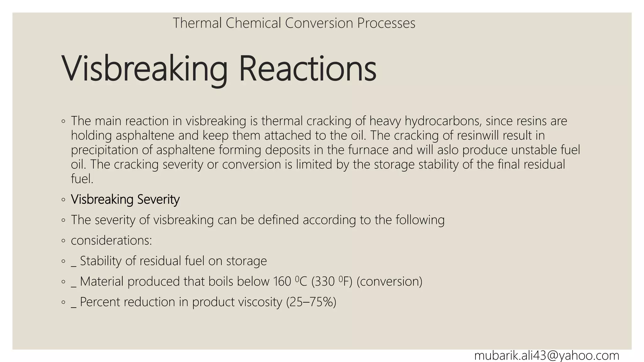 Visbreaking Reactions
◦ The main reaction in visbreaking is thermal cracking of heavy hydrocarbons, since resins are
holding asphaltene and keep them attached to the oil. The cracking of resinwill result in
precipitation of asphaltene forming deposits in the furnace and will aslo produce unstable fuel
oil. The cracking severity or conversion is limited by the storage stability of the final residual
fuel.
◦ Visbreaking Severity
◦ The severity of visbreaking can be defined according to the following
◦ considerations:
◦ _ Stability of residual fuel on storage
◦ _ Material produced that boils below 160 0C (330 0F) (conversion)
◦ _ Percent reduction in product viscosity (25–75%)
Thermal Chemical Conversion Processes
mubarik.ali43@yahoo.com
 