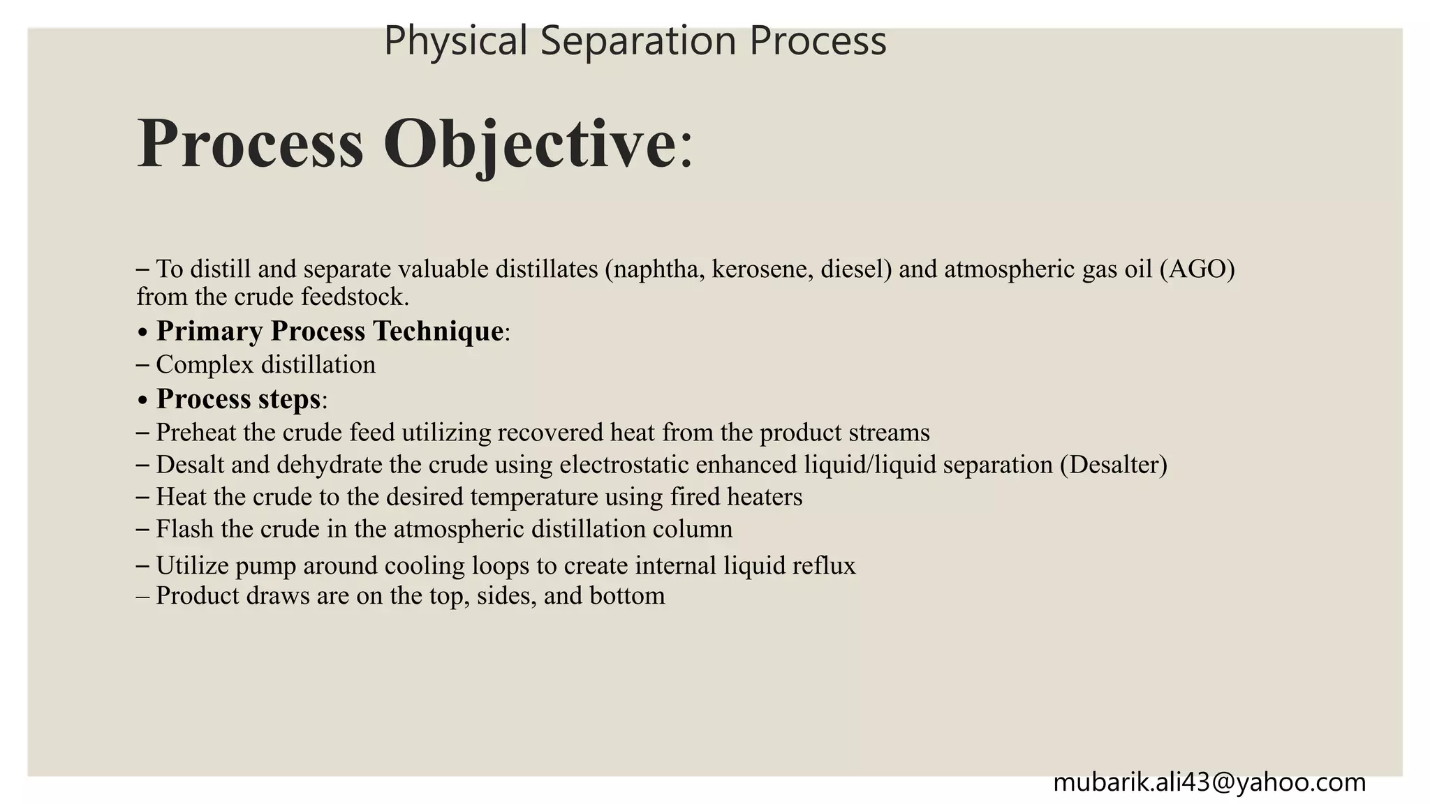 Process Objective:
– To distill and separate valuable distillates (naphtha, kerosene, diesel) and atmospheric gas oil (AGO)
from the crude feedstock.
• Primary Process Technique:
– Complex distillation
• Process steps:
– Preheat the crude feed utilizing recovered heat from the product streams
– Desalt and dehydrate the crude using electrostatic enhanced liquid/liquid separation (Desalter)
– Heat the crude to the desired temperature using fired heaters
– Flash the crude in the atmospheric distillation column
– Utilize pump around cooling loops to create internal liquid reflux
– Product draws are on the top, sides, and bottom
Physical Separation Process
mubarik.ali43@yahoo.com
 